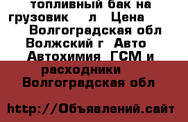 топливный бак на грузовик 500л › Цена ­ 7 000 - Волгоградская обл., Волжский г. Авто » Автохимия, ГСМ и расходники   . Волгоградская обл.